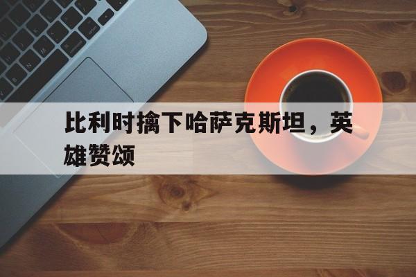 比利时擒下哈萨克斯坦，英雄赞颂