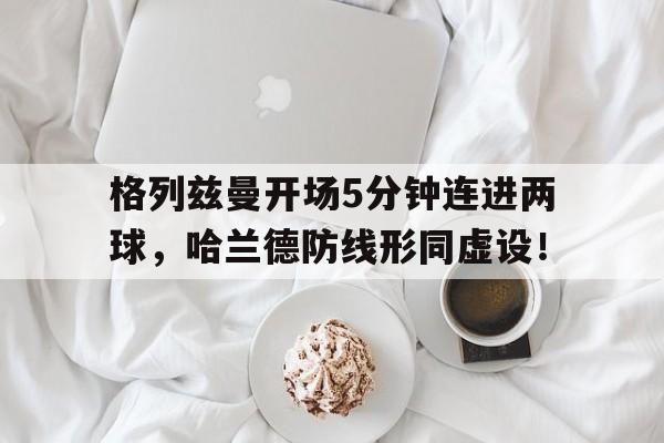 格列兹曼开场5分钟连进两球，哈兰德防线形同虚设！